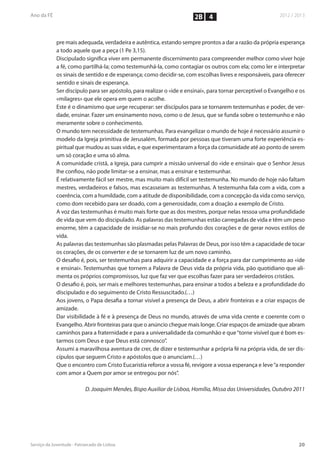 2B 4


pre mais adequada, verdadeira e autêntica, estando sempre prontos a dar a razão da própria esperança
a todo aquele que a peça (1 Pe 3,15).
Discipulado significa viver em permanente discernimento para compreender melhor como viver hoje
a fé, como partilhá-la; como testemunhá-la, como contagiar os outros com ela; como ler e interpretar
os sinais de sentido e de esperança; como decidir-se, com escolhas livres e responsáveis, para oferecer
sentido e sinais de esperança.
Ser discípulo para ser apóstolo, para realizar o «ide e ensinai», para tornar perceptível o Evangelho e os
«milagres» que ele opera em quem o acolhe.
Este é o dinamismo que urge recuperar: ser discípulos para se tornarem testemunhas e poder, de ver-
dade, ensinar. Fazer um ensinamento novo, como o de Jesus, que se funda sobre o testemunho e não
meramente sobre o conhecimento.
O mundo tem necessidade de testemunhas. Para evangelizar o mundo de hoje é necessário assumir o
modelo da Igreja primitiva de Jerusalém, formada por pessoas que tiveram uma forte experiência es-
piritual que mudou as suas vidas, e que experimentaram a força da comunidade até ao ponto de serem
um só coração e uma só alma.
A comunidade cristã, a Igreja, para cumprir a missão universal do «ide e ensinai» que o Senhor Jesus
lhe confiou, não pode limitar-se a ensinar, mas a ensinar e testemunhar.
É relativamente fácil ser mestre, mas muito mais difícil ser testemunha. No mundo de hoje não faltam
mestres, verdadeiros e falsos, mas escasseiam as testemunhas. A testemunha fala com a vida, com a
coerência, com a humildade, com a atitude de disponibilidade, com a concepção da vida como serviço,
como dom recebido para ser doado, com a generosidade, com a doação a exemplo de Cristo.
A voz das testemunhas é muito mais forte que as dos mestres, porque nelas ressoa uma profundidade
de vida que vem do discipulado. As palavras das testemunhas estão carregadas de vida e têm um peso
enorme, têm a capacidade de insidiar-se no mais profundo dos corações e de gerar novos estilos de
vida.
As palavras das testemunhas são plasmadas pelas Palavras de Deus, por isso têm a capacidade de tocar
os corações, de os converter e de se tornarem luz de um novo caminho.
O desafio é, pois, ser testemunhas para adquirir a capacidade e a força para dar cumprimento ao «ide
e ensinai». Testemunhas que tornem a Palavra de Deus vida da própria vida, pão quotidiano que ali-
menta os próprios compromissos, luz que faz ver que escolhas fazer para ser verdadeiros cristãos.
O desafio é, pois, ser mais e melhores testemunhas, para ensinar a todos a beleza e a profundidade do
discipulado e do seguimento de Cristo Ressuscitado.(…)
Aos jovens, o Papa desafia a tornar visível a presença de Deus, a abrir fronteiras e a criar espaços de
amizade.
Dar visibilidade à fé e à presença de Deus no mundo, através de uma vida crente e coerente com o
Evangelho. Abrir fronteiras para que o anúncio chegue mais longe. Criar espaços de amizade que abram
caminhos para a fraternidade e para a universalidade da comunhão e que “torne visível que é bom es-
tarmos com Deus e que Deus está connosco”.
Assumi a maravilhosa aventura de crer, de dizer e testemunhar a própria fé na própria vida, de ser dis-
cípulos que seguem Cristo e apóstolos que o anunciam.(…)
Que o encontro com Cristo Eucaristia reforce a vossa fé, revigore a vossa esperança e leve “a responder
com amor a Quem por amor se entregou por nós”.

            D. Joaquim Mendes, Bispo Auxiliar de Lisboa, Homília, Missa das Universidades, Outubro 2011
 