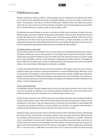 2B 4


O Espírito Santo nos é dado

Quando celebramos a Páscoa, a Morte e a Ressurreição de Jesus, celebramos a Sua gloriosa Ascensão,
a Sua subida ao Céu, deixando este mundo e confiando à Igreja, que somos nós todos, a missão de re-
alizar o Seu projecto, a Sua obra. E, no Dia de Pentecostes, o Espírito Santo nos é dado para termos,
dentro de nós, a luz e a força que nos tira o medo e a vergonha, para vivermos aquilo em que acredita-
mos e testemunharmos aos outros essa fé, na vida de todos os dias.

Os Apóstolos estavam fechados numa sala, no Cenáculo, vendo o que se passava em redor: uma mul-
tidão de judeus, que tinha vindo de vários pontos, para celebrar a festa anual do Pentecostes, festa da
entrega das Tábuas da Lei a Moisés, no Monte Sinai, e festa das novas colheitas. Então, diz-se, Deus
manifestou-Se até através das forças da natureza: vento forte, um fogo abrasador, um ruído, uma
chamada de atenção que coloca Moisés diante de Deus numa atitude de adoração e o povo numa at-
itude de expectativa, aguardando aquilo que seria a revelação de Deus a Moisés.

O sentido do dever e da missão
No novo Pentecostes, fez-se também sentir um vento impetuoso e línguas de fogo desceram sobre os
Apóstolos, lembrando o que se tinha passado no Sinai. Agora, porém, opera-se uma grande transfor-
mação. Eles, que estavam metidos em casa com medo, com certo receio de vir para a rua, sobre o modo
como seriam acolhidos, sentiram muito vivamente a obrigação que tinham de levar o Evangelho de
Jesus a todos. Era um dilema: por um lado, o sentido do dever e da missão; por outro, uma certa inibição
interior, uma certa timidez e dificuldade em enfrentar a multidão.

Os Actos dos Apóstolos dizem que eles se encheram de força e de coragem, saíram de casa e foi extra-
ordinário aquilo que aconteceu: as pessoas entenderem-se, mesmo falando línguas diferentes. Fez-se
ali uma grande comunidade, em que todos estavam sintonizados naquela unidade, que brota da lin-
guagem universal da fé. Também hoje podemos estar dispersos por esse mundo fora, mas, onde se en-
contram pessoas que têm os mesmos princípios e convicções, de imediato se sentem solidárias, como
irmãos, usando a linguagem da fé.

A luz e a força do Espírito
Os Apóstolos estavam fechados naquela sala de cima. Há muita gente que quer viver a sua fé só em
casa, mas não pode ser. Reparai: a luz e a força do Espírito manifestaram-se de uma maneira extra-
ordinária, tirando-os de casa e lançando-os na missão, levando a fé para a rua.

Então na nossa casa não se vive a fé? Em casa, sim, mas também onde quer que se esteja. Em todos os
espaços onde vivemos a nossa vida, aí temos de dar testemunho da fé, dos princípios e valores em que
acreditamos. A fé é para a vida, não apenas para os momentos de privacidade ou de passagem por
uma igreja, mas também na família, na escola, na fábrica, no escritório, em qualquer meio laboral, em
qualquer grupo desportivo ou cultural, onde quer que cada um viva a sua vida.

Queridos amigos, precisamos de renovar e transformar este mundo. Tanta gente reclama, dizendo que
há muita coisa mal, muita mentira, corrupção, injustiça, muita coisa para transformar. Não custa fazer
um catálogo, uma lista das coisas que nos parecem mal. Há pouco repetimos, cantando: "mandai Se-
nhor o vosso Espírito e renovai a terra". Renovar é tornar novo. Mas se queremos, hoje, uma terra e um
mundo novos, uma cultura e uma civilização com novos valores, não pensemos que isto se faz por mi-
lagre ou por intervenção directa do Céu. Cristo trouxe a mensagem, confiou-a à Igreja que somos todos
nós, e é connosco que se pode fazer um mundo novo. A luz e a força do Espírito são dons para que
 