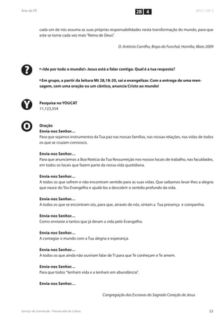 2B 4


    cada um de nós assuma as suas próprias responsabilidades nesta transformação do mundo, para que
    este se torne cada vez mais “Reino de Deus”.

                                                  D. António Carrilho, Bispo do Funchal, Homília, Maio 2009




?   n
        «Ide por todo o mundo!» Jesus está a falar contigo. Qual é a tua resposta?

    n
     Em grupo, a partir da leitura Mt 28,18-20, sai a evangelizar. Com a entrega de uma men-
    sagem, com uma oração ou um cântico, anuncia Cristo ao mundo!




Y   Pesquisa no YOUCAT
    11,123,354



O   Oração
    Envia-nos Senhor…
    Para que sejamos instrumentos da Tua paz nas nossas famílias, nas nossas relações, nas vidas de todos
    os que se cruzam connosco.

    Envia-nos Senhor…
    Para que anunciemos a Boa Notícia da Tua Ressurreição nos nossos locais de trabalho, nas faculdades,
    em todos os locais que fazem parte da nossa vida quotidiana.

    Envia-nos Senhor…
    A todos os que sofrem e não encontram sentido para as suas vidas. Que saibamos levar-lhes a alegria
    que nasce do Teu Evangelho e ajudá-los a descobrir o sentido profundo da vida.

    Envia-nos Senhor…
    A todos os que se encontram sós, para que, através de nós, sintam a Tua presença e companhia.

    Envia-nos Senhor…
    Como enviaste a tantos que já deram a vida pelo Evangelho.

    Envia-nos Senhor…
    A contagiar o mundo com a Tua alegria e esperança.

    Envia-nos Senhor…
    A todos os que ainda não ouviram falar de Ti para que Te conheçam e Te amem.

    Envia-nos Senhor…
    Para que todos ”tenham vida e a tenham em abundância”.

    Envia-nos Senhor…

                                         Congregação das Escravas do Sagrado Coração de Jesus
 