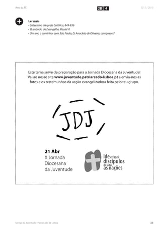 2B 4


+   Ler mais
    • Catecismo da igreja Católica, 849-856
    • O anúncio do Evangelho, Paulo VI
    • Um ano a caminhar com São Paulo, D. Anacleto de Oliveira, catequese 7




    Este tema serve de preparação para a Jornada Diocesana da Juventude!
    Vai ao nosso site www.juventude.patriarcado-lisboa.pt e envia-nos as
     fotos e os testemunhos da acção evangelizadora feita pelo teu grupo.




                 21 Abr
                    Abr
                 X Jornada
                   Jornada                                       Ide fazei
                                                                 Ide e fazei
                 Diocesana                                       d todasí l
                                                                 discípulos
                                                                 d
                                                                 de t d
                 da Juventude
                    Juventude                                    as nações
                                                                    nações
 