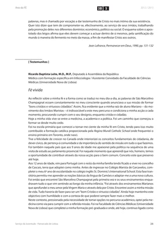 3B 5


palavras, mas é chamado por vocação a dar testemunho de Cristo no mais íntimo da sua existência.
Quer isto dizer que tem de comprometer-se, efectivamente, ao serviço de seus irmãos, trabalhando
pela promoção deles nos diferentes domínios: económico, político ou social. O esquema sobre o apos-
tolado dos leigos afirma que eles devem começar a actuar dentro de si mesmos, pela santificação do
mundo à maneira do fermento no meio da massa, a fim de manifestar Cristo aos outros.

                                                  Jean Lafrance, Permanecer em Deus, 1990, pp. 131-132




[ Testemunhos ]



Ricardo Baptista Leite, M.D., M.P., Deputado à Assembleia da República
Médico com formação específica em Infecciologia / Assistente Convidado da Faculdade de Ciências
Médicas (Universidade Nova de Lisboa)

Fé vivida

Ao reflectir sobre a minha fé e a forma como se traduz no meu dia-a-dia, as palavras de São Marcelino
Champagnat ecoam constantemente no meu consciente quando anunciava a sua missão de formar
“bons cristãos e virtuosos cidadãos”. Assim, fica evidente que a minha raiz de aluno Mariano – do mo-
vimento dos Irmãos Maristas – é indissociável a este meu percurso e condiciona a minha acção a cada
momento, procurando cumprir com o seu desígnio, enquanto cristão e cidadão.
Hoje a minha vida vive-se entre a medicina, a academia e a política. Foi um caminho que começou a
formar-se desde muito cedo.
Foi na escola primária que comecei a tornar-me ciente da minha fé em Cristo, tendo para isso muito
contribuído a formação católica proporcionada pela Regina Mundi Catholic School onde frequentei o
ensino primário em Toronto, onde nasci.
Tive a felicidade de crescer no Canadá onde interiorizei os conceitos fundamentais de cidadania, de
dever cívico, de pertença à comunidade e da importância do sentido de missão em tudo o que fazemos.
Foi também naquele país que aos 9 anos de idade me apaixonei pela política na sequência de uma
visita de estudo ao parlamento provincial. Foi naquele momento que apreendi que nós, homens, temos
a oportunidade de contribuir através da nossa acção para o bem comum. Conceito este que preservo
até hoje.
Aos 12 anos de idade, vim para Portugal com o resto da minha família tendo ficado a viver no concelho
de Cascais, terra que adoptei como minha. Antes de ingressar no Colégio Marista de Carcavelos, com-
pletei o meu 6º ano de escolaridade no colégio inglês St. Dominic’s International School. Esta fase tran-
sitória permitiu-me aprender as noções básicas da língua de Camões e adaptar-me a uma nova cultura.
Foi então que encontrei São Marcelino Champagnat pela primeira vez e os seus ensinamentos enqua-
dravam tudo o que vim sentindo ao longo da minha infância. “Foi através dos ensinamentos Marianos
que aprofundei o meu amor pela Virgem Maria e através dela por Cristo. Encontrei assim a minha missão
de vida. Tudo haveria de fazer para ser um “bom Cristão e virtuoso cidadão”. Ainda hoje mantenho este
objectivo com humildade e com a certeza de que poderei sempre fazer mais e melhor.
Neste contexto, pressionado pela necessidade de tomar opções no percurso académico, optei pela me-
dicina como via para cumprir com a referida missão. Foi na Faculdade de Ciências Médicas (Universidade
Nova de Lisboa) que completei a minha formação pré-graduada e onde, até hoje, continuo ligado como
 