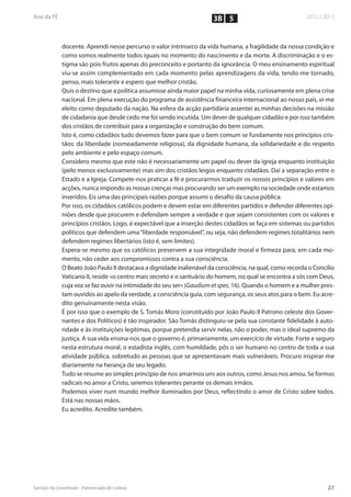 3B 5


docente. Aprendi nesse percurso o valor intrínseco da vida humana, a fragilidade da nossa condição e
como somos realmente todos iguais no momento do nascimento e da morte. A discriminação e o es-
tigma são pois frutos apenas do preconceito e portanto da ignorância. O meu ensinamento espiritual
viu-se assim complementado em cada momento pelas aprendizagens da vida, tendo-me tornado,
penso, mais tolerante e espero que melhor cristão.
Quis o destino que a política assumisse ainda maior papel na minha vida, curiosamente em plena crise
nacional. Em plena execução do programa de assistência financeira internacional ao nosso país, vi-me
eleito como deputado da nação. Na esfera da acção partidária assentei as minhas decisões na missão
de cidadania que desde cedo me foi sendo incutida. Um dever de qualquer cidadão e por isso também
dos cristãos de contribuir para a organização e construção do bem comum.
Isto é, como cidadãos tudo devemos fazer para que o bem comum se fundamente nos princípios cris-
tãos: da liberdade (nomeadamente religiosa), da dignidade humana, da solidariedade e do respeito
pelo ambiente e pelo espaço comum.
Considero mesmo que este não é necessariamente um papel ou dever da igreja enquanto instituição
(pelo menos exclusivamente) mas sim dos cristãos leigos enquanto cidadãos. Daí a separação entre o
Estado e a Igreja. Compete-nos praticar a fé e procurarmos traduzir os nossos princípios e valores em
acções, nunca impondo as nossas crenças mas procurando ser um exemplo na sociedade onde estamos
inseridos. Eis uma das principais razões porque assumi o desafio da causa pública.
Por isso, os cidadãos católicos podem e devem estar em diferentes partidos e defender diferentes opi-
niões desde que procurem e defendam sempre a verdade e que sejam consistentes com os valores e
princípios cristãos. Logo, é expectável que a inserção destes cidadãos se faça em sistemas ou partidos
políticos que defendem uma “liberdade responsável”, ou seja, não defendem regimes totalitários nem
defendem regimes libertários (isto é, sem limites).
Espera-se mesmo que os católicos preservem a sua integridade moral e firmeza para, em cada mo-
mento, não ceder aos compromissos contra a sua consciência.
O Beato João Paulo II destacava a dignidade inalienável da consciência, na qual, como recorda o Concílio
Vaticano II, reside «o centro mais secreto e o santuário do homem, no qual se encontra a sós com Deus,
cuja voz se faz ouvir na intimidade do seu ser» (Gaudium et spes, 16). Quando o homem e a mulher pres-
tam ouvidos ao apelo da verdade, a consciência guia, com segurança, os seus atos para o bem. Eu acre-
dito genuinamente nesta visão.
É por isso que o exemplo de S. Tomás Moro (constituído por João Paulo II Patrono celeste dos Gover-
nantes e dos Políticos) é tão inspirador. São Tomás distinguiu-se pela sua constante fidelidade à auto-
ridade e às instituições legítimas, porque pretendia servir nelas, não o poder, mas o ideal supremo da
justiça. A sua vida ensina-nos que o governo é, primariamente, um exercício de virtude. Forte e seguro
nesta estrutura moral, o estadista inglês, com humildade, pôs o ser humano no centro de toda a sua
atividade pública, sobretudo as pessoas que se apresentavam mais vulneráveis. Procuro inspirar-me
diariamente na herança do seu legado.
Tudo se resume ao simples princípio de nos amarmos uns aos outros, como Jesus nos amou. Se formos
radicais no amor a Cristo, seremos tolerantes perante os demais irmãos.
Podemos viver num mundo melhor iluminados por Deus, reflectindo o amor de Cristo sobre todos.
Está nas nossas mãos.
Eu acredito. Acredite também.
 