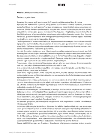 3B 5


Ana Rita Libório, estudante universitária

Senhor, aqui estou

Sou a Ana Rita e estou no 3º ano do curso de Economia, na Universidade Nova de Lisboa.
Após oito dias de Exercícios Espirituais, em que todos os dias rezava: “Senhor, aqui estou, que queres
que eu faça? Envia-me onde quiseres!”, surgiu a certeza de que me candidataria a este curso, nesta uni-
versidade, porque era Deus quem mo pedia. Não precisava de mais razões, bastava-me saber que era
ali que Ele me enviava para que, no meio das minhas fraquezas e fragilidades, desse testemunho da
Sua Glória e fizesse o Seu nome brilhar no meio dos universitários. Era tanto o que o Bom Deus me
havia dado, que sentia dentro de mim um fogo abrasador impossível de esconder e pedia insistente-
mente a Deus a perseverança no propósito de amar.
Desde o primeiro dia nesta universidade que, frequentemente, rezo na Igreja Paroquial de Campolide
(igreja anexa à universidade) pelos estudantes de Economia, para que encontrem em Jesus uma pre-
sença REAL e VIVA capaz de transformar tudo e para que se questionem como devem actuar para com-
bater a crise económica e de valores que vivemos.
No meio de muitos colegas com uma vida compartimentada em gavetas (argumentando que hoje
abrem a gaveta do estudo para amanhã poderem abrir a gaveta do serviço a Deus), lembro-me sempre
das palavras que Santo Inácio dirigiu a São Francisco de Xavier: "Mestre Francisco, de que lhe vale con-
quistar o mundo inteiro, se vier a perder sua alma?". É urgente aspirar às coisas do Alto, procurar em
primeiro lugar a vontade de Deus e não as nossas próprias afeições.
Procuro que a minha presença na Universidade seja um grito aos jovens de que devem empreender
tudo por Deus, caso contrário, correm o risco de nada fazer na vida.
Vivo com serenidade, tentando um equilíbrio entre a acção e a contemplação, aprendendo a viver no
mundo de Marta com o coração de Maria.
É com muita alegria que rezo Laudes e Vésperas nos Pátios, relvados e bancos da universidade, entre
tantos estudantes que por lá circulam, absortos nos seus pensamentos, fechando as portas da sua vida
à presença luminosa de Cristo.
Sinto que Jesus tem vindo a ganhar espaço nos corredores e átrios da Universidade e continua a anun-
ciar, com o mesmo entusiasmo e poder, a bela notícia que a esperança é possível. Durante a Quaresma
e o Advento, comecei a reunir-me com alguns colegas, num dos intervalos das aulas, para uma medi-
tação diária e oração do Angelus.
Alimentada diariamente pela Eucaristia e oração do Terço, procuro sempre empenhar-me na Universi-
dade, respondendo em fidelidade à Missão que Deus me confia agora: o estudo. Nem sempre é fácil e
há cadeiras mesmo aborrecidas, porém, ofereço constantemente o sacrifício do estudo por Amor a
Jesus, repetindo: “Ó Jesus, é por Vosso amor, pela conversão dos pecadores e em reparação pelos peca-
dos cometidos contra o Imaculado Coração de Maria.”
No semestre que passou, decidimos (eu e Ele!) participar num programa de Erasmus. Foi uma expe-
riência extraordinária!
No meio do ruído, da agitação, das festas, da música, das bebidas, da efemeridade que caracteriza tantas
coisas que acontecem quando se estuda fora e que silenciam o desejo de Eternidade que habita no in-
terior do coração humano, há jovens que decidem pôr-se a caminho e que não se contentam com uma
“meia-vida”. Duas estudantes que conheci em Erasmus, agora minhas amigas, tiveram a graça de, ao
fim de 10 anos longe da Igreja (desde o momento em que fizeram a Primeira Comunhão!), decidirem
voltar a sua Vida para Deus… e de experimentarem como Deus as recebeu, com o Seu infinito Amor!
Elas experimentaram que a Confissão e a Eucaristia trazem até nós o Amor de Jesus!
Deus é AMOR! Olhem para um Crucifixo… Detenham o olhar por uns minutos e tentem perceber
 