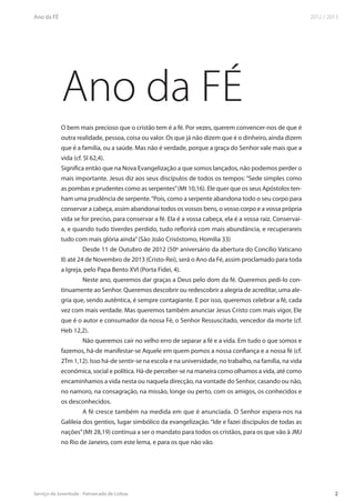 Ano da FÉ
O bem mais precioso que o cristão tem é a fé. Por vezes, querem convencer-nos de que é
outra realidade, pessoa, coisa ou valor. Os que já não dizem que é o dinheiro, ainda dizem
que é a família, ou a saúde. Mas não é verdade, porque a graça do Senhor vale mais que a
vida (cf. Sl 62,4).
Significa então que na Nova Evangelização a que somos lançados, não podemos perder o
mais importante. Jesus diz aos seus discípulos de todos os tempos: “Sede simples como
as pombas e prudentes como as serpentes” (Mt 10,16). Ele quer que os seus Apóstolos ten-
ham uma prudência de serpente. “Pois, como a serpente abandona todo o seu corpo para
conservar a cabeça, assim abandonai todos os vossos bens, o vosso corpo e a vossa própria
vida se for preciso, para conservar a fé. Ela é a vossa cabeça, ela é a vossa raiz. Conservai-
a, e quando tudo tiverdes perdido, tudo reflorirá com mais abundância, e recuperareis
tudo com mais glória ainda” (São João Crisóstomo, Homilia 33)
         Desde 11 de Outubro de 2012 (50º aniversário da abertura do Concílio Vaticano
II) até 24 de Novembro de 2013 (Cristo-Rei), será o Ano da Fé, assim proclamado para toda
a Igreja, pelo Papa Bento XVI (Porta Fidei, 4).
         Neste ano, queremos dar graças a Deus pelo dom da fé. Queremos pedi-lo con-
tinuamente ao Senhor. Queremos descobrir ou redescobrir a alegria de acreditar, uma ale-
gria que, sendo autêntica, é sempre contagiante. E por isso, queremos celebrar a fé, cada
vez com mais verdade. Mas queremos também anunciar Jesus Cristo com mais vigor, Ele
que é o autor e consumador da nossa Fé, o Senhor Ressuscitado, vencedor da morte (cf.
Heb 12,2).
         Não queremos cair no velho erro de separar a fé e a vida. Em tudo o que somos e
fazemos, há-de manifestar-se Aquele em quem pomos a nossa confiança e a nossa fé (cf.
2Tm 1,12). Isso há-de sentir-se na escola e na universidade, no trabalho, na família, na vida
económica, social e política. Há-de perceber-se na maneira como olhamos a vida, até como
encaminhamos a vida nesta ou naquela direcção, na vontade do Senhor, casando ou não,
no namoro, na consagração, na missão, longe ou perto, com os amigos, os conhecidos e
os desconhecidos.
         A fé cresce também na medida em que é anunciada. O Senhor espera-nos na
Galileia dos gentios, lugar simbólico da evangelização. “Ide e fazei discípulos de todas as
nações” (Mt 28,19) continua a ser o mandato para todos os cristãos, para os que vão à JMJ
no Rio de Janeiro, com este lema, e para os que não vão.
 