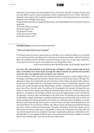 3B 5


aquilo que é são, honesto e que seja agradável a Deus. Procuramos descobrir o projecto de Deus para
nós, pois sabemos que só na sua concretização seremos verdadeiramente livres e felizes. Tudo hierar-
quizamos a esse projecto. Sem complexos, agradecendo a Deus as coisas boas que temos, mas de tudo,
dispondo com humildade e bom senso.
O segredo desta vida pode ser explicado pela máxima que a Beata Madre Teresa de Calcutá costumava
apresentar:
"O fruto do silêncio é a oração;
O fruto da oração é a fé;
O fruto da fé é o amor;
O fruto do amor é o serviço;
O fruto do serviço é a paz."




Irmã Marta Alves, Serva de Nossa Senhora de Fátima

“Uma vocação dentro da vocação”

A irmã Marta Alves, de 38 anos, testemunha ser chamada a “viver o tempo de doença em comunhão
com as pessoas doentes e não doentes”. Em entrevista ao Jornal Voz da Verdade - Julho 2012), esta reli-
giosa Serva de Nossa Senhora de Fátima, natural de Turquel, convive com um cancro que, embora ter-
minal, não retira o sorriso a quem vive a alegria de uma entrega diária a Deus.
                          (excerto da entrevista por Nuno Rosário Fernandes, Voz da Verdade, Agosto 2012)

Por vezes, Deus coloca desafios ao ser humano que o ‘obrigam’ a colocar a própria vida nas Suas
mãos. A irmã Marta tem vindo a fazer ao longo dos últimos tempos um caminho neste sentido.
Como tem sido a sua experiência de convivência com a doença?
Eu fiz um périplo na minha vida como irmã. Estive em Coimbra a terminar os estudos, depois estive na
Amareleja, no Alentejo, passei por Bruxelas e desde o final do ano de 2010 que estou em Portugal. Pas-
sado pouco tempo, foi-me detectado um cancro da mama. Como é óbvio, não estava nada à espera, e
foi, por isso, uma surpresa! Mas nós, irmãs, desde o início que vemos aí a mão de Deus, porque eu não
estava para vir para Portugal mas para Moçambique. Já tinha o passaporte e estava tudo orientado
para ir para África. Mas, por várias circunstâncias da Congregação, fui chamada a Portugal. Por isso,
vemos aí a mão de Deus porque, provavelmente, em Moçambique seria mais complicado fazer o dia-
gnóstico e, ao chegar lá, não iria logo ao médico. Este cancro foi diagnosticado no dia 13 de Maio do
ano passado, e comecei a fazer quimioterapia no dia 28 de Junho. Fui operada, fiz uma mastectomia
em Novembro, a seguir radioterapia, e quando já esperávamos que estivesse tudo mais ou menos em
ordem, passado pouco tempo, percebemos que estava com metástases ósseas e hepáticas. Eu sei que
não terei muito tempo de vida. Como é que eu vivo isso? Desde o princípio não foi propriamente uma
má notícia! Deixou-me um nervoso miudinho, claro. Mas eu encarei esta doença na perspectiva de que
nós, irmãs, vivemos a vida comum das pessoas. E faz parte estar doente. Como irmã, é quase uma vo-
cação dentro da minha vocação, que é a de partilhar a vida real de muitos pais e de muitas mães. Por
isso, não foi propriamente uma má notícia. É claro que é complicado quando nos confrontamos com a
quimioterapia... Eu sou seguida no IPO de Lisboa e são muitas pessoas, de todas as idades, que vemos
todos os dias. Daí dizer que é uma maneira de viver a vida normal.
 