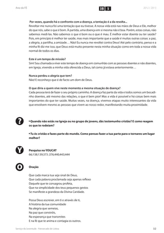 3B 5


     Por vezes, quando há o confronto com a doença, a tentação é a da revolta...
    Revoltar-me nunca foi uma tentação que eu tivesse. A nossa vida está nas mãos de Deus e Ele, melhor
    do que nós, sabe o que é bom. À partida, uma doença em si mesma não é boa. Porém, estas coisas, não
    sabemos medi-las. Não sabemos o que é bom ou o que é mau. É melhor estar doente ou ter saúde?
    Pois, em princípio é melhor ter saúde, mas mais importante que a saúde é muitas outras coisas: a paz,
    a alegria, a partilha, a amizade… Não! Eu nunca me revoltei contra Deus! Até pelo contrário, penso e a
    minha fé diz-me isso, que Deus está muito presente nesta minha situação como em toda a nossa vida
    normal de todos os dias.

    Este é um tempo de missão?
    Sim! Sou chamada a viver este tempo de doença em comunhão com as pessoas doentes e não doentes,
    em Igreja, vivendo a minha vida oferecida a Deus, tal como já estava anteriormente…

    Nunca perdeu a alegria que tem?
    Não! E reconheço que é de facto um dom de Deus.

    O que diria a quem vive neste momento a mesma situação de doença?
    Cada pessoa terá de fazer o seu próprio caminho. A doença faz parte da vida e todos somos um bocadi-
    nho doentes, até mesmo das relações, o que é bem pior! Mas a vida é possível e há coisas bem mais
    importantes do que ter saúde. Muitas vezes, na doença, vivemos etapas muito interessantes da vida
    que envolvem mesmo as pessoas que vivem ao nosso redor, manifestando muita proximidade.




?   n
     Quando não estás na Igreja ou no grupo de jovens, dás testemunho cristão? E como reagem
    os que te rodeiam?

    n
     Tu és cristão e fazes parte do mundo. Como pensas fazer a tua parte para o tornares um lugar
    melhor?



Y   Pesquisa no YOUCAT
    66;138;139;373 ;376;440;443;444



O   Oração

    Que cada marca tua seja sinal de Deus,
    Que cada palavra proclamada seja apenas reflexo
    Daquele que te consagrou profeta,
    Que na simplicidade dos teus pequenos gestos
    Se manifeste a grandeza da Divina Caridade.

    Possa Deus escrever, em ti e através de ti,
    A história da tua comunidade
    Na alegria que semeias,
    Na paz que constróis,
    Na esperança que transmites
    E na fé que te anima e contagia os outros.
 