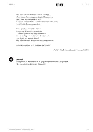 3B 5



    Seja Deus o motor principal das tuas andanças,
    Mesmo quando sentes que estás perdido e sozinho,
    Deixa que Deus pegue na tua mão
    E escreva, em entrelinhas ondulantes de um mar crispado,
    Uma história de paz e de perdão.

    Deixa que Deus narre a tua história
    Em tempos de silêncio e de deserto
    À sequiosa geração que perguntará por ti:
    Que caminho percorreste com outros irmãos?
    Que fizeste aos talentos dados?
    Que novos mundos descobriste inspirado por Deus?

    Deixa, por isso, que Deus escreva a tua história.

                                                           Pe. Nélio Pita, Deixa que Deus escreva a tua história




+   Ler mais
    • Compêndio da Doutrina Social da Igreja, Conselho Pontifício “Justiça e Paz”
    • Em nome de Jesus Cristo, José Dias da Silva
 