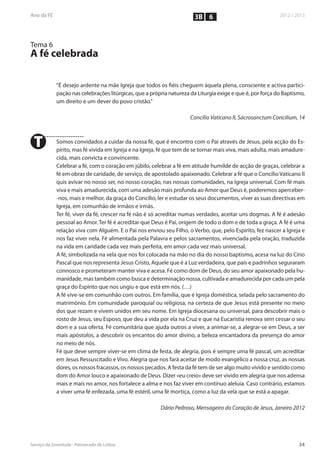 3B 6


Tema 6
A fé celebrada

         “É desejo ardente na mãe Igreja que todos os fiéis cheguem àquela plena, consciente e activa partici-
         pação nas celebrações litúrgicas, que a própria natureza da Liturgia exige e que é, por força do Baptismo,
         um direito e um dever do povo cristão.”

                                                                  Concílio Vaticano II, Sacrosanctum Concilium, 14



T        Somos convidados a cuidar da nossa fé, que é encontro com o Pai através de Jesus, pela acção do Es-
         pírito, mas fé vivida em Igreja e na Igreja, fé que tem de se tornar mais viva, mais adulta, mais amadure-
         cida, mais convicta e convincente.
         Celebrar a fé, com o coração em júbilo, celebrar a fé em atitude humilde de acção de graças, celebrar a
         fé em obras de caridade, de serviço, de apostolado apaixonado. Celebrar a fé que o Concílio Vaticano II
         quis avivar no nosso ser, no nosso coração, nas nossas comunidades, na Igreja universal. Com fé mais
         viva e mais amadurecida, com uma adesão mais profunda ao Amor que Deus é, poderemos aperceber-
         -nos, mais e melhor, da graça do Concílio, ler e estudar os seus documentos, viver as suas directivas em
         Igreja, em comunhão de irmãos e irmãs.
         Ter fé, viver da fé, crescer na fé não é só acreditar numas verdades, aceitar uns dogmas. A fé é adesão
         pessoal ao Amor. Ter fé é acreditar que Deus é Pai, origem de todo o dom e de toda a graça. A fé é uma
         relação viva com Alguém. E o Pai nos enviou seu Filho, o Verbo, que, pelo Espírito, fez nascer a Igreja e
         nos faz viver nela. Fé alimentada pela Palavra e pelos sacramentos, vivenciada pela oração, traduzida
         na vida em caridade cada vez mais perfeita, em amor cada vez mais universal.
         A fé, simbolizada na vela que nos foi colocada na mão no dia do nosso baptismo, acesa na luz do Círio
         Pascal que nos representa Jesus Cristo, Aquele que é a Luz verdadeira, que pais e padrinhos seguraram
         connosco e prometeram manter viva e acesa. Fé como dom de Deus, do seu amor apaixonado pela hu-
         manidade, mas também como busca e determinação nossa, cultivada e amadurecida por cada um pela
         graça do Espírito que nos ungiu e que está em nós. (…)
         A fé vive-se em comunhão com outros. Em família, que é Igreja doméstica, selada pelo sacramento do
         matrimónio. Em comunidade paroquial ou religiosa, na certeza de que Jesus está presente no meio
         dos que rezam e vivem unidos em seu nome. Em Igreja diocesana ou universal, para descobrir mais o
         rosto de Jesus, seu Esposo, que deu a vida por ela na Cruz e que na Eucaristia renova sem cessar o seu
         dom e a sua oferta. Fé comunitária que ajuda outros a viver, a animar-se, a alegrar-se em Deus, a ser
         mais apóstolos, a descobrir os encantos do amor divino, a beleza encantadora da presença do amor
         no meio de nós.
         Fé que deve sempre viver-se em clima de festa, de alegria, pois é sempre uma fé pascal, um acreditar
         em Jesus Ressuscitado e Vivo. Alegria que nos fará aceitar de modo evangélico a nossa cruz, as nossas
         dores, os nossos fracassos, os nossos pecados. A festa da fé tem de ser algo muito vivido e sentido como
         dom do Amor louco e apaixonado de Deus. Dizer «eu creio» deve ser vivido em alegria que nos adensa
         mais e mais no amor, nos fortalece a alma e nos faz viver em contínuo aleluia. Caso contrário, estamos
         a viver uma fé enfezada, uma fé estéril, uma fé mortiça, como a luz da vela que se está a apagar.

                                                     Dário Pedroso, Mensageiro do Coração de Jesus, Janeiro 2012
 