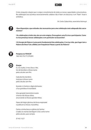 3B 6


    Cristo; enquanto relação que é, exige o envolvimento de todas as nossas capacidades comunicativas.
    Na celebração isso acontece necessariamente: celebrar não é fazer um discurso; é um "fazer" ritual e
    simbólico.

                                                              Pe. Carlos Cabecinhas, www.leiria-fatima.pt



?   n
     Que disposição e que atitudes são necessárias para uma celebração mais adequada dos sacra-
    mentos?

    n
     As celebrações cristãs não são um acto mágico. Pressupõem uma fé viva e participante. Como
    é a tua presença nessas celebrações e em particular na Eucaristia?

    n
     A Liturgia da Palavra é uma parte fundamental das celebrações. E na tua vida, que lugar tem a
    Palavra de Deus? Lês a Bíblia com frequência? Rezas a partir da Palavra?




Y   Pesquisa no YOUCAT
    168;169;174;177;279;493




O   Oração
    Eu vos exalto, ó meu Deus e Rei,
    hei-de bendizer o Vosso nome
    pelos séculos sem fim.

    Cada dia Vos bendirei,
    invocarei o Vosso nome
    pelos séculos sem fim.

    Grande é o Senhor e digno de louvor,
    a Sua grandeza é insondável.

    Uma geração transmitirá à outra
    o louvor das Vossas obras,
    anunciando os Vossos grandes feitos.

    Falam do fulgor glorioso da Vossa majestade
    e publicam as Vossas maravilhas.

    Cante a minha boca as glórias do Senhor
    e todos os mortais bendigam o Seu santo nome
    pelos séculos, para sempre.

    Sl 145,1-6.21
 