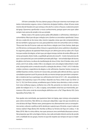 A fé tem conteúdos. Por isso, damos graças a Deus por vivermos num tempo com
tantos instrumentos seguros, como o Catecismo da Igreja Católica, a fazer 20 anos neste
mesmo dia de Outubro em que começa o Ano da Fé, e como o Youcat, o catecismo jovem
da Igreja. Queremos aprofundar o nosso conhecimento, porque quem ama quer saber
sempre mais acerca do amado e da sua vontade.
        Muitas vezes a fé é posta à prova pelas dificuldades e sofrimentos, individuais e
comunitários. Mas é por ela que a relação com o Senhor se concretiza e aprofunda. E Jesus
dá-nos a razão de ser da nossa vida, mesmo naquelas coisas que não compreendemos;
dá-nos também a graça que nos cura, para podermos viver em comunhão com os irmãos.
“Possa este Ano da Fé tornar cada vez mais firme a relação com Cristo Senhor, dado que
só n’Ele temos a certeza para olhar o futuro e a garantia dum amor autêntico e duradouro.
As seguintes palavras do apóstolo Pedro lançam um último jorro de luz sobre a fé: «É por
isso que exultais de alegria, se bem que, por algum tempo, tenhais de andar aflitos por di-
versas provações; deste modo, a qualidade genuína da vossa fé – muito mais preciosa do
que o ouro perecível, por certo também provado pelo fogo – será achada digna de louvor,
de glória e de honra, na altura da manifestação de Jesus Cristo. Sem O terdes visto, vós O
amais; sem O ver ainda, credes n’Ele e vos alegrais com uma alegria indescritível e irradi-
ante, alcançando assim a meta da vossa fé: a salvação das almas» (1 Ped 1, 6-9). A vida dos
cristãos conhece a experiência da alegria e a do sofrimento. Quantos Santos viveram na
solidão! Quantos crentes, mesmo em nossos dias, provados pelo silêncio de Deus, cuja voz
consoladora queriam ouvir! As provas da vida, ao mesmo tempo que permitem compreen-
der o mistério da Cruz e participar nos sofrimentos de Cristo (cf. Cl 1, 24) , são prelúdio da
alegria e da esperança a que a fé conduz: «Quando sou fraco, então é que sou forte» (2
Cor 12, 10). Com firme certeza, acreditamos que o Senhor Jesus derrotou o mal e a morte.
Com esta confiança segura, confiamo-nos a Ele: Ele, presente no meio de nós, vence o
poder do maligno (cf. Lc 11, 20); e a Igreja, comunidade visível da sua misericórdia, per-
manece n’Ele como sinal da reconciliação definitiva com o Pai.” [Papa Bento XVI, Carta
Apostólica Porta Fidei, 15]


Para ajudar esta caminhada, que queremos fazer em Igreja, aqui começa uma proposta
para vários encontros. Não dêmos as coisas por adquiridas. Logo nós que escutámos ao
vivo da boca do Papa: “Muitas vezes, preocupamo-nos afanosamente com as consequên-
cias sociais, culturais e políticas da fé, dando por suposto que a fé existe, o que é cada vez
menos realista” (Papa Bento XVI, Homilia na Missa no Terreiro do Paço em Lisboa, 11 de
Maio 2010). Não é a única oferta, mas quer provocar uma caminhada diocesana comum.
São propostas que têm uma lógica interna, mas cada animador deverá usá-las de acordo
com a realidade do seu grupo, mesmo no que diz respeito aos tempos em que se imple-
mentam.
 