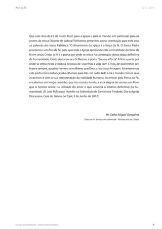 Que este Ano da Fé dê muito fruto para a Igreja e para o mundo, em particular para os
jovens da nossa Diocese de Lisboa! Tenhamos presentes, como orientação para este ano,
as palavras do nosso Patriarca: “O dinamismo da Igreja é a força da fé. O Santo Padre
proclamou um Ano da Fé, para que toda a Igreja aprofunde esta centralidade decisiva da
fé em Jesus Cristo. A fé é a porta por onde se entra na construção desta etapa definitiva
da humanidade. Cristo declarou-se a Si Mesmo a porta: “Eu sou a Porta”. A fé é a porta por
onde se entra nesta aventura decisiva de vivermos a vida com Cristo, de querermos ser,
hoje e sempre, aqueles homens e mulheres que Deus criou à sua Imagem. Atravessemos
esta porta com confiança; não olhemos para trás. Do outro lado está o mundo com os seus
atractivos e com a sua interpretação da realidade humana. Ao entrar pela Porta da Fé,
encetemos um longo caminho, que nos conduz à vida, a esta alegria de sermos um Povo
que o Senhor reúne na unidade do amor e que anuncia o destino definitivo da hu-
manidade. (D. José Policarpo, Homilia na Solenidade da Santíssima Trindade, Dia da Igreja
Diocesana, Casa do Gaiato do Tojal, 3 de Junho de 2012.)




                                                                   Pe. Carlos Miguel Gonçalves
                                             Director do Serviço da Juventude - Patriarcado de Lisboa
 