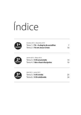 Índice
        Outubro 2012 > Dezembro 2012
 1º
BLOCO
        Tema 1 // Fé - A alegria de acreditar    7
        Tema 2 // Fé em Jesus Cristo            10




        Janeiro 2013 > Março 2013
 2º
BLOCO
        Tema 3 // A fé anunciada                14
        Tema 4 // Ide e fazei discípulos        19




        Abril 2013 > Junho 2013
 3º
BLOCO
        Tema 5 // A fé vivida                   25
        Tema 6 // A fé celebrada                34
 