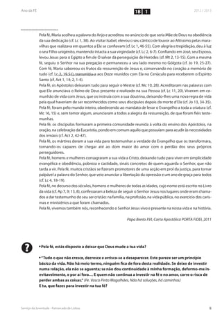 1B 1



    Pela fé, Maria acolheu a palavra do Anjo e acreditou no anúncio de que seria Mãe de Deus na obediência
    da sua dedicação (cf. Lc 1, 38). Ao visitar Isabel, elevou o seu cântico de louvor ao Altíssimo pelas mara-
    vilhas que realizava em quantos a Ele se confiavam (cf. Lc 1, 46-55). Com alegria e trepidação, deu à luz
    o seu Filho unigénito, mantendo intacta a sua virgindade (cf. Lc 2, 6-7). Confiando em José, seu Esposo,
    levou Jesus para o Egipto a fim de O salvar da perseguição de Herodes (cf. Mt 2, 13-15). Com a mesma
    fé, seguiu o Senhor na sua pregação e permaneceu a seu lado mesmo no Gólgota (cf. Jo 19, 25-27).
    Com fé, Maria saboreou os frutos da ressurreição de Jesus e, conservando no coração a memória de
    tudo (cf. Lc 2, 19.51), transmitiu-a aos Doze reunidos com Ela no Cenáculo para receberem o Espírito
    Santo (cf. Act 1, 14; 2, 1-4).
    Pela fé, os Apóstolos deixaram tudo para seguir o Mestre (cf. Mc 10, 28). Acreditaram nas palavras com
    que Ele anunciava o Reino de Deus presente e realizado na sua Pessoa (cf. Lc 11, 20). Viveram em co-
    munhão de vida com Jesus, que os instruía com a sua doutrina, deixando-lhes uma nova regra de vida
    pela qual haveriam de ser reconhecidos como seus discípulos depois da morte d’Ele (cf. Jo 13, 34-35).
    Pela fé, foram pelo mundo inteiro, obedecendo ao mandato de levar o Evangelho a toda a criatura (cf.
    Mc 16, 15) e, sem temor algum, anunciaram a todos a alegria da ressurreição, de que foram fiéis teste-
    munhas.
    Pela fé, os discípulos formaram a primeira comunidade reunida à volta do ensino dos Apóstolos, na
    oração, na celebração da Eucaristia, pondo em comum aquilo que possuíam para acudir às necessidades
    dos irmãos (cf. Act 2, 42-47).
    Pela fé, os mártires deram a sua vida para testemunhar a verdade do Evangelho que os transformara,
    tornando-os capazes de chegar até ao dom maior do amor com o perdão dos seus próprios
    perseguidores.
    Pela fé, homens e mulheres consagraram a sua vida a Cristo, deixando tudo para viver em simplicidade
    evangélica e obediência, pobreza e castidade, sinais concretos de quem aguarda o Senhor, que não
    tarda a vir. Pela fé, muitos cristãos se fizeram promotores de uma acção em prol da justiça, para tornar
    palpável a palavra do Senhor, que veio anunciar a libertação da opressão e um ano de graça para todos
    (cf. Lc 4, 18-19).
    Pela fé, no decurso dos séculos, homens e mulheres de todas as idades, cujo nome está escrito no Livro
    da vida (cf. Ap 7, 9; 13, 8), confessaram a beleza de seguir o Senhor Jesus nos lugares onde eram chama-
    dos a dar testemunho do seu ser cristão: na família, na profissão, na vida pública, no exercício dos caris-
    mas e ministérios a que foram chamados.
    Pela fé, vivemos também nós, reconhecendo o Senhor Jesus vivo e presente na nossa vida e na história.

                                                          Papa Bento XVI, Carta Apostólica PORTA FIDEI, 2011




?   n
        Pela fé, estás disposto a deixar que Deus mude a tua vida?

    n
     “Tudo o que não cresce, decresce e arrisca-se a desaparecer. Este parece ser um princípio
    básico da vida. Não há meio termo, ninguém fica de fora desta realidade. Se deixo de investir
    numa relação, ela não se aguenta; se não dou continuidade à minha formação, deformo-me in-
    evitavelmente, e por aí fora… E quem não continua a investir na fé e no amor, corre o risco de
    perder ambas as coisas.” (Pe. Vasco Pinto Magalhães, Não há soluções, há caminhos)
    E tu, que fazes para investir na tua fé?
 
