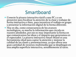 SmartboardConecte la pizarra interactiva táctil a una PC y a un proyector para focalizar la atención de la clase y trabajar de forma interactiva o bien, para incentivar el trabajo en grupo y presentar la información digital de la forma diferente.Hoy en día, como consecuencia de los avances tecnológicos, es mucha la información que circula en nuestro alrededor, por eso es muy importante la forma en que comunicamos las ideas y el impacto que generamos en el espectador. La pizarra interactiva SmartBoard es una herramienta ideal para captar la atención y mejorar la calidad de las clases y presentaciones, ya que ofrece una gran cantidad de recursos multimedia que se despliegan en una amplia superficie interactiva, sensiblemente al tacto.
