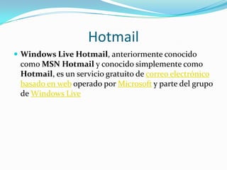 Hotmail Windows Live Hotmail, anteriormente conocido como MSN Hotmail y conocido simplemente como Hotmail, es un servicio gratuito de correo electrónico basado en web operado por Microsoft y parte del grupo de Windows Live