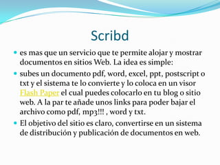 Scribd es mas que un servicio que te permite alojar y mostrar documentos en sitios Web. La idea es simple:subes un documento pdf, word, excel, ppt, postscript o txt y el sistema te lo convierte y lo coloca en un visor Flash Paper el cual puedes colocarlo en tu blog o sitio web. A la par te añade unos links para poder bajar el archivo como pdf, mp3!!! , word y txt.El objetivo del sitio es claro, convertirse en un sistema de distribución y publicación de documentos en web.