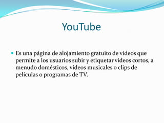 YouTube Es una página de alojamiento gratuito de vídeos que permite a los usuarios subir y etiquetar vídeos cortos, a menudo domésticos, vídeos musicales o clips de películas o programas de TV.