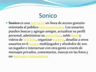 SonicoSonico es una red social en línea de acceso gratuito orientada al público latinoamericano. Los usuarios pueden buscar y agregar amigos, actualizar su perfil personal, administrar su privacidad, subir fotos y videos de YouTube, organizar eventos, desafiar a otros usuarios en 6 juegosmultijugador y alrededor de 200 un jugador e interactuar con otra gente a través de mensajes privados, comentarios, marcas en las fotos y un mensajero instantáneo. 