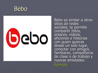 Bebo Bebo es similar a otros sitios de redes sociales, te permite compartir fotos, enlaces, vídeos, aficiones e historias con quien quieras desde un solo lugar, conectar con amigos, familiares, compañeros de clase o de trabajo y nuevas amistades.  Ejemplo 