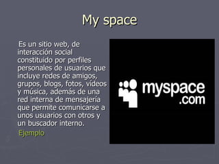 My space Es un sitio web, de interacción social constituido por perfiles personales de usuarios que incluye redes de amigos, grupos, blogs, fotos, vídeos y música, además de una red interna de mensajería que permite comunicarse a unos usuarios con otros y un buscador interno.  Ejemplo 