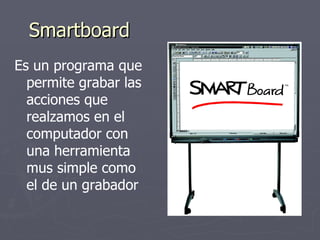 Smartboard Es un programa que permite grabar las acciones que realzamos en el computador con una herramienta mus simple como el de un grabador 