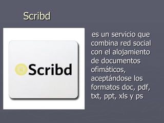 Scribd es un servicio que combina red social con el alojamiento de documentos ofimáticos, aceptándose los formatos doc, pdf, txt, ppt, xls y ps  