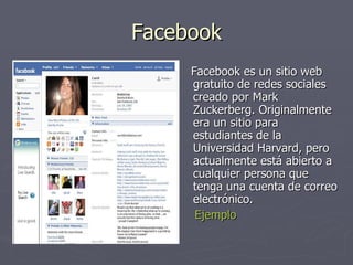 Facebook Facebook es un sitio web gratuito de redes sociales creado por Mark Zuckerberg. Originalmente era un sitio para estudiantes de la Universidad Harvard, pero actualmente está abierto a cualquier persona que tenga una cuenta de correo electrónico.  Ejemplo 