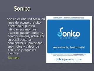 Sonico Sonico es una red social en línea de acceso gratuito orientada al público latinoamericano. Los usuarios pueden buscar y agregar amigos, actualizar su perfil personal, administrar su privacidad, subir fotos y videos de YouTube y organizar eventos.  Ejemplo 