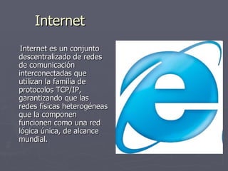 Internet Internet es un conjunto descentralizado de redes de comunicación interconectadas que utilizan la familia de protocolos TCP/IP, garantizando que las redes físicas heterogéneas que la componen funcionen como una red lógica única, de alcance mundial.  
