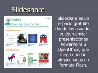 Slideshare Slideshare es un espacio gratuito donde los usuarios pueden enviar presentaciones PowerPoint u OpenOffice, que luego quedan almacenadas en formato Flash. 