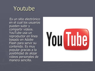 Youtube Es un sitio electrónico en el cual los usuarios pueden subir y compartir vídeos. YouTube usa un reproductor en línea basado en Adobe Flash para servir su contenido. Es muy popular gracias a la posibilidad de alojar vídeos personales de manera sencilla.  