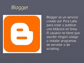 Blogger Blogger es un servicio creado por Pyra Labs para crear y publicar una bitácora en línea. El usuario no tiene que escribir ningún código o instalar programas de servidor o de scripting.  