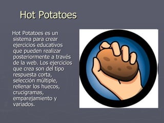 Hot Potatoes Hot Potatoes es un sistema para crear ejercicios educativos que pueden realizar posteriormente a través de la web. Los ejercicios que crea son del tipo respuesta corta, selección múltiple, rellenar los huecos, crucigramas, emparejamiento y variados.  