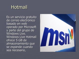 Hotmail Es un servicio gratuito de correo electrónico basado en web operado por Microsoft y parte del grupo de Windows Live. Windows Live Hotmail ofrece 5 GB de almacenamiento que se expande cuando sea necesario,  