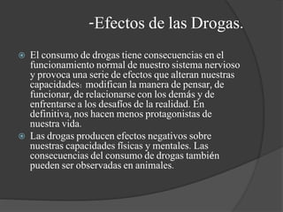 -Efectos de las Drogas.
 El consumo de drogas tiene consecuencias en el
funcionamiento normal de nuestro sistema nervioso
y provoca una serie de efectos que alteran nuestras
capacidades: modifican la manera de pensar, de
funcionar, de relacionarse con los demás y de
enfrentarse a los desafíos de la realidad. En
definitiva, nos hacen menos protagonistas de
nuestra vida.
 Las drogas producen efectos negativos sobre
nuestras capacidades físicas y mentales. Las
consecuencias del consumo de drogas también
pueden ser observadas en animales.
 