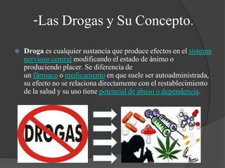  Droga es cualquier sustancia que produce efectos en el sistema
nervioso central modificando el estado de ánimo o
produciendo placer. Se diferencia de
un fármaco o medicamento en que suele ser autoadministrada,
su efecto no se relaciona directamente con el restablecimiento
de la salud y su uso tiene potencial de abuso o dependencia.
-Las Drogas y Su Concepto.
 