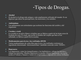 -Tipos de Drogas.
 Alcohol
 El alcohol es la droga más antigua y más ampliamente utilizada del mundo. Es un
depresor que altera las percepciones, las emociones y los sentidos.
 Anfetaminas
 Las anfetaminas son estimulantes que aceleran las funciones del cerebro y del
organismo
 Cocaína y crack
 La cocaína es un polvo blanco cristalino que se fabrica a partir de las hojas secas de
la planta de coca. El crack, que recibe el nombre del crujido que hace al ser
calentado, se fabrica a partir de la cocaína.
 Medicamentos para la tos y los resfriados (DXM)
 Varios medicamentos de venta libre para la tos y los resfriados contienen un
ingrediente denominado "dextrometorfano" (también conocido como "DXM").
 Depresores
 Los depresores, como los tranquilizantes y los barbitúricos, calman los nervios y
relajan los músculos. Muchos depresores se pueden obtener legalmente con receta
(como el Valium y Xanax) y vienen en comprimidos o cápsulas de colores brillantes.
 