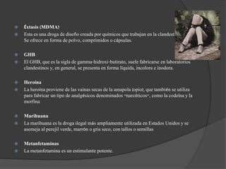  Éxtasis (MDMA)
 Esta es una droga de diseño creada por químicos que trabajan en la clandestinidad.
Se ofrece en forma de polvo, comprimidos o cápsulas.
 GHB
 El GHB, que es la sigla de gamma-hidroxi-butirato, suele fabricarse en laboratorios
clandestinos y, en general, se presenta en forma líquida, incolora e inodora.
 Heroína
 La heroína proviene de las vainas secas de la amapola (opio), que también se utiliza
para fabricar un tipo de analgésicos denominados "narcóticos", como la codeína y la
morfina
 Marihuana
 La marihuana es la droga ilegal más ampliamente utilizada en Estados Unidos y se
asemeja al perejil verde, marrón o gris seco, con tallos o semillas
 Metanfetaminas
 La metanfetamina es un estimulante potente.
 