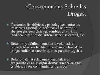 -Consecuencias Sobre las
Drogas.
 Trastornos fisiológicos y psicológicos: entre los
trastornos fisiológicos tenemos el síndrome de
abstinencia, convulsiones, cambios en el ritmo
cardiaco, deterioro del sistema nervioso central, etc.
 Deterioro y debilitamiento de la voluntad: el
drogadicto se vuelve literalmente un esclavo de la
droga, pudiendo hacer lo que sea para conseguirla.
 Deterioro de las relaciones personales: el
drogadicto ya no es capaz de mantener relaciones
estables, ya sea con familiares o amigos.
 