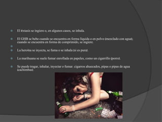  El éxtasis se ingiere o, en algunos casos, se inhala.
 El GHB se bebe cuando se encuentra en forma líquida o en polvo (mezclado con agua);
cuando se encuentra en forma de comprimido, se ingiere.

 La heroína se inyecta, se fuma o se inhala (si es pura).
 La marihuana se suele fumar enrollada en papeles, como un cigarrillo (porro).
 Se puede tragar, inhalar, inyectar o fumar. cigarros ahuecados, pipas o pipas de agua
(cachimbas).
 