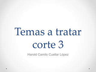Temas a tratar
corte 3
Harold Camilo Cuellar López
 