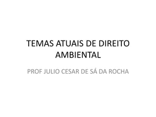 TEMAS ATUAIS DE DIREITO
AMBIENTAL
PROF JULIO CESAR DE SÁ DA ROCHA

 