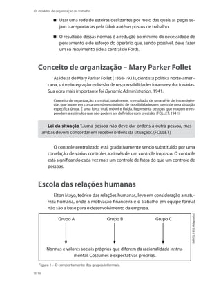 10
Os modelos de organização do trabalho
Usar uma rede de esteiras deslizantes por meio das quais as peças se-
jam transportadas pela fábrica até os postos de trabalho.
O resultado dessas normas é a redução ao mínimo da necessidade de
pensamento e de esforço do operário que, sendo possível, deve fazer
um só movimento (ideia central de Ford).
Conceito de organização – Mary Parker Follet
As ideias de Mary Parker Follet (1868-1933), cientista política norte-ameri-
cana, sobre integração e divisão de responsabilidades foram revolucionárias.
Sua obra mais importante foi Dynamic Administration, 1941.
Conceito de organização: constitui, totalmente, o resultado de uma série de intransigên-
cias que levam em conta um número infinito de possibilidades em torno de uma situação
específica única. É uma força vital, móvel e fluida. Representa pessoas que reagem e res-
pondem a estímulos que não podem ser definidos com precisão. (FOLLET, 1941)
Lei da situação “...uma pessoa não deve dar ordens a outra pessoa, mas
ambas devem concordar em receber ordens da situação”. (FOLLET)
O controle centralizado está gradativamente sendo substituído por uma
correlação de vários controles ao invés de um controle imposto. O controle
está significando cada vez mais um controle de fatos do que um controle de
pessoas.
Escola das relações humanas
Elton Mayo, teórico das relações humanas, leva em consideração a natu-
reza humana, onde a motivação financeira e o trabalho em equipe formal
não são a base para o desenvolvimento da empresa.
(MAYO,1933.Adaptado.)
Figura 1 – O comportamento dos grupos informais.
Grupo A	 Grupo B	 Grupo C
	 	 	
Normas e valores sociais próprios que diferem da racionalidade instru-
mental. Costumes e expectativas próprias.
 