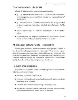 Os modelos de organização do trabalho
11
Conclusões da Escola de RH
A Escola de RH coloca o homem como centro do estudo.
“[...] a quantidade de trabalho executada por um trabalhador não é de-
terminada por sua capacidade física, mas por sua capacidade social”
(MAYO, 1933).
“[...] as recompensas não econômicas desempenham um papel central
na determinação da motivação e felicidade do trabalhador” (MAYO,
1933).
A maior especialização não é a forma mais eficiente de divisão do tra-
balho.
Os trabalhadores não reagem à administração e suas normas e recom-
pensas como indivíduos, mas como membros de grupos.
Abordagem estruturalista – explicativa
A abordagem explicativa busca em Weber a inspiração para compor a
tese da identificação de pessoas com o processo produtivo. Assim, a organi-
zação depende do ambiente em que está inserida, ou seja, é demarcada pela
sociedade. As fábricas do grande ABC em São Paulo integradas às necessi-
dades das empresas, desejos dos funcionários via sindicatos e comunidade
local (cultura das famílias) são exemplos dessa abordagem.
Homem organizacional
Nas palavras de Chiavenato (2000), o homem organizacional é fundamen-
tado nos seguintes princípios:
o homem é submisso à organização;
o homem participa de várias organizações, passando a depender delas
para nascer, viver e morrer;
o homem deve se adaptar à organização para sobreviver;
o desejo de obter recompensas materiais e sociais faz com que o indi-
víduo desempenhe vários papéis sociais no trabalho;
 