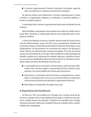 12
Os modelos de organização do trabalho
o homem organizacional é flexível, resistente à frustração, capaz de
adiar recompensas e o desejo permanente de realização.
Há diversos fatores que influenciam o homem organizacional: o clube,
a família, as organizações religiosas, os sindicatos, os partidos políticos, a
escola e a própria empresa.
A motivação desse homem organizacional pode estar localizada fora da
empresa.
Além de Weber a abordagem estruturalista traz a ideia de conflito descri-
ta por Marx. Portanto, as organizações devem estar preparadas para a reso-
lução de conflitos.
A Teoria das Relações Humanas, também denominada de Escola Huma-
nista da Administração, surgiu nos EUA como consequência imediata das
conclusões obtidas na Experiência de Hawthorne feita por Elton Mayo e seus
colaboradores. Foi basicamente um movimento de reação e de oposição à
Teoria Clássica da Administração, bastante divulgada. A Escola Humanista
nasceu da necessidade de se corrigir a forte tendência à desumanização do
trabalho surgida com a aplicação de métodos rigorosos, científicos e preci-
sos, aos quais os trabalhadores deveriam forçosamente se submeter. As prin-
cipais origens da Teoria das Relações Humanas são:
a necessidade de se humanizar e democratizar a administração, liber-
tando-a dos conceitos rígidos e mecanicistas da Teoria Clássica e ade-
quando-a aos novos padrões de vida do povo americano;
desenvolver as chamadas ciências humanas, principalmente, a psico-
logia e a sociologia, bem como a sua crescente influência intelectual e
suas primeiras tentativas de aplicação à organização industrial.
Elton Mayo é considerado o fundador da escola.
A Experiência de Hawthorne
Foi feita em 1927 numa fábrica em Chicago com o intuito inicial de de-
terminar a relação entre a intensidade da iluminação e a eficiência dos ope-
rários, medida através da produção. O objetivo foi estendido para a fadiga,
rotação de pessoal e efeito das condições físicas de trabalho sobre a produ-
tividade dos empregados.
 