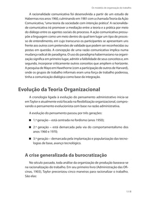 Os modelos de organização do trabalho
13
A racionalidade comunicativa foi desenvolvida a partir de um estudo de
Habermasnosanos1960,culminandoem1981comachamadaTeoriadaAção
Comunicativa,“uma teoria da sociedade com intenção prática”. A racionalida-
de comunicativa irá promover a mediação entre a teoria e a prática por meio
do diálogo entre os agentes sociais do processo. A ação comunicativa pressu-
põe a linguagem como um meio dentro do qual tem lugar um tipo de proces-
so de entendimento, em cujo transcurso os participantes se apresentam uns
frente aos outros com pretensões de validade que podem ser reconhecidas ou
postas em questão. A concepção de uma razão comunicativa implica numa
mudança radical de paradigma. O uso do paradigma habermasiano na organi-
zação significa em primeiro lugar, admitir a falibilidade de seus conceitos e, em
segundo, incorporar criticamente outros conceitos que ampliem o horizonte.
A pesquisa de Mayo em Hawthorne (com a participação de outros de Harvard),
onde os grupos de trabalho informais eram uma força de trabalho poderosa,
tinha a comunicação dialógica como base da integração.
Evolução da Teoria Organizacional
A cronologia ligada à evolução do pensamento administrativo inicia-se
emTaylor e atualmente está focada na flexibilização organizacional, compro-
vando o pensamento evolucionista com base na razão administrativa.
A evolução do pensamento passou por três gerações:
1.ª geração – está centrada no fordismo (anos 1950);
2.ª geração – está demarcada pela via do comportamentalismo dos
anos 1960 e 1970;
3.ª geração – demarcada pela implantação e popularização das tecno-
logias de base, avanço tecnológico.
A crise generalizada da burocratização
No século passado, toda análise da organização de produção baseava-se
na racionalização do trabalho. Em seu primeiro livro (Administração das Ofi-
cinas, 1903), Taylor preconizou cinco maneiras para racionalizar o trabalho.
São elas:
 