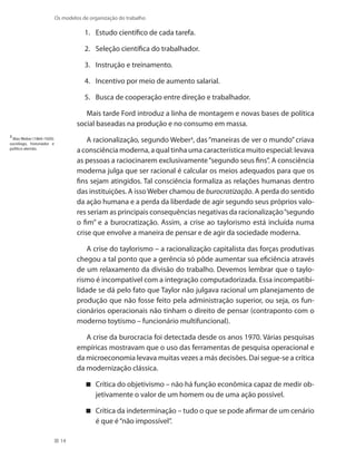 14
Os modelos de organização do trabalho
Estudo científico de cada tarefa.1.	
Seleção científica do trabalhador.2.	
Instrução e treinamento.3.	
Incentivo por meio de aumento salarial.4.	
Busca de cooperação entre direção e trabalhador.5.	
Mais tarde Ford introduz a linha de montagem e novas bases de política
social baseadas na produção e no consumo em massa.
A racionalização, segundo Weber3
, das “maneiras de ver o mundo” criava
a consciência moderna, a qual tinha uma característica muito especial: levava
as pessoas a raciocinarem exclusivamente“segundo seus fins”. A consciência
moderna julga que ser racional é calcular os meios adequados para que os
fins sejam atingidos. Tal consciência formaliza as relações humanas dentro
das instituições. A isso Weber chamou de burocratização. A perda do sentido
da ação humana e a perda da liberdade de agir segundo seus próprios valo-
res seriam as principais consequências negativas da racionalização“segundo
o fim” e a burocratização. Assim, a crise ao taylorismo está incluída numa
crise que envolve a maneira de pensar e de agir da sociedade moderna.
A crise do taylorismo – a racionalização capitalista das forças produtivas
chegou a tal ponto que a gerência só pôde aumentar sua eficiência através
de um relaxamento da divisão do trabalho. Devemos lembrar que o taylo-
rismo é incompatível com a integração computadorizada. Essa incompatibi-
lidade se dá pelo fato que Taylor não julgava racional um planejamento de
produção que não fosse feito pela administração superior, ou seja, os fun-
cionários operacionais não tinham o direito de pensar (contraponto com o
moderno toytismo – funcionário multifuncional).
A crise da burocracia foi detectada desde os anos 1970. Várias pesquisas
empíricas mostravam que o uso das ferramentas de pesquisa operacional e
da microeconomia levava muitas vezes a más decisões. Daí segue-se a crítica
da modernização clássica.
Crítica do objetivismo – não há função econômica capaz de medir ob-
jetivamente o valor de um homem ou de uma ação possível.
Crítica da indeterminação – tudo o que se pode afirmar de um cenário
é que é“não impossível”.
3
Max Weber (1864-1920):
sociólogo, historiador e
político alemão.
 
