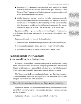 Os modelos de organização do trabalho
15
Crítica do funcionalismo – a maioria das decisões econômicas e admi-
nistrativas são mecanicamente determinadas pelo contexto. Assim,
Simon e March4
levantaram a hipótese de que num sistema burocráti-
co há sempre racionalidades parciais.
Análise da cultura técnica – o melhor caminho para se compreender
uma organização é analisar a cultura técnica que preside ao processo
de tomada de decisão técnica dentro da organização. Essa cultura téc-
nica depende de paradigmas tecnológicos internacionais, das normas
internas de organização e das características societais de um país.
É preciso identificar o que os agentes consideram legítimo invocar duran-
te as decisões, objetivando compreender os modelos administrativos e seus
resultados.
Podemos distinguir três tipos de decisões técnicas:
macrodecisões: decisões estratégicas (diretoria – alta administração);1.	
mesodecisões: decisões táticas (gerência – média administração);2.	
microdecisões: decisões operacionais (chefia – operacional).3.	
Racionalidade instrumental
X racionalidade substantiva
Enquanto a racionalidade instrumental é uma ação social voltada a meios
e fins, a racionalidade substantiva é uma percepção racional individual de
fatos. A tendência é que a racionalidade substantiva ou individual seja coisi-
ficada (deixada em segundo plano) pela racionalidade instrumental.
MaxWeber, autor de Economia e Sociedade, obra que discute a macroeco-
nomia reguladora, afirma que“as organizações são compostas de dois tipos
de ações sociais: os meios e fins e valores”.
Não existe nenhuma organização que não diga respeito a meios e fins.
Ação social meios e fins: é chamada de racionalidade instrumental ou ra-
cionalidade técnica funcional – necessidades do uso de meios para chegar
aos fins desejados.
Ação social valores: é a chamada racionalidade substantiva.
4
Hebert Alexander Simon
(1916-2001): economista
estadunidense, graduou-
se em Ciência Política pela
Universidade de Chicago
em 1936, onde obteve
também o título de Ph.D,
na área, em 1943. Lecio-
nou em diversas universi-
dades norte-americanas e
no Instituto de Tecnologia
de Illinois (Chicago).(PARK;
BONIS; ABUD, 1997) James
Gardner March (1918):
economista norte-ameri-
cano, ensaísta científico e
teórico da complexidade
reconhecido internacio-
nalmente. É respeitado
pela sua perspectiva teóri-
ca que combina teorias de
psicologia e outras ciên-
cias com a economia.
 