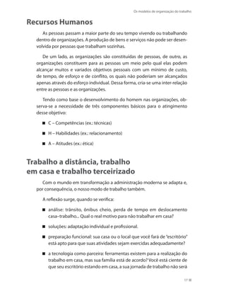 Os modelos de organização do trabalho
17
Recursos Humanos
As pessoas passam a maior parte do seu tempo vivendo ou trabalhando
dentro de organizações. A produção de bens e serviços não pode ser desen-
volvida por pessoas que trabalham sozinhas.
De um lado, as organizações são constituídas de pessoas, de outro, as
organizações constituem para as pessoas um meio pelo qual elas podem
alcançar muitos e variados objetivos pessoais com um mínimo de custo,
de tempo, de esforço e de conflito, os quais não poderiam ser alcançados
apenas através do esforço individual. Dessa forma, cria-se uma inter-relação
entre as pessoas e as organizações.
Tendo como base o desenvolvimento do homem nas organizações, ob-
serva-se a necessidade de três componentes básicos para o atingimento
desse objetivo:
C – Competências (ex.: técnicas)
H – Habilidades (ex.: relacionamento)
A – Atitudes (ex.: ética)
Trabalho a distância, trabalho
em casa e trabalho terceirizado
Com o mundo em transformação a administração moderna se adapta e,
por consequência, o nosso modo de trabalho também.
A reflexão surge, quando se verifica:
análise: trânsito, ônibus cheio, perda de tempo em deslocamento
casa–trabalho... Qual o real motivo para não trabalhar em casa?
soluções: adaptação individual e profissional.
preparação funcional: sua casa ou o local que você fará de “escritório”
está apto para que suas atividades sejam exercidas adequadamente?
a tecnologia como parceira: ferramentas existem para a realização do
trabalho em casa, mas sua família está de acordo? Você está ciente de
que seu escritório estando em casa, a sua jornada de trabalho não será
 