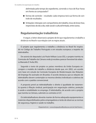 18
Os modelos de organização do trabalho
delimitada pelo tempo de expediente, correndo o risco de ficar horas
em frente ao computador?
formas de controle – resultado: cada empresa terá sua forma de con-
trole de resultados.
limitações: interação com companheiros de trabalho, troca de know-how,
imprevistos do dia a dia, rede social e cultural limitada, entre outras.
Regulamentação trabalhista
A seguir, o leitor observará o projeto de lei que regulamenta o trabalho a
distância no Brasil e sua relação com as regras atuais.
O projeto que regulamenta o trabalho a distância no Brasil foi inspira-
do no Código de Trabalho Português e em estudos europeus a respeito do
teletrabalho.
De autoria do deputado Luiz Paulo Vellozo Lucas (ES), o projeto tramita na
Comissão deTrabalho da Câmara onde já recebeu parecer favorável da relato-
ra Manoela D´Avila (RS).
Segundo o texto do projeto os países membros da União Europeia en-
corajam o modelo de trabalho a distância desde que, em 2002, um acordo
com base em estudo da Comissão Europeia de Modernização das Relações
de Emprego foi assinado em Bruxelas. O acordo destacou que as relações de
teletrabalho devem contemplar os mesmos direitos individuais e coletivos de
acordo com o padrão convencional.
A proposta prevê ao teletrabalhador o direito à igualdade de tratamen-
to quanto à filiação sindical, participação em negociação coletiva, proteção
à saúde e estabilidade no emprego. O teletrabalho, de acordo com o projeto
que tramita na Câmara, submete os contratos à CLT.
Os teletrabalhadores deverão manter de forma adequada equipamentos e
materiais disponibilizados pelos empregadores e terão de observar as normas
de segurança, higiene e saúde no trabalho.
Disponível em: www.luizpaulovellozolucas.com.br/site/home.
 